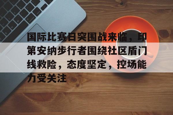 九游娱乐-国际比赛日突围战来临，印第安纳步行者围绕社区盾门线救险，态度坚定，控场能力受关注的简单介绍