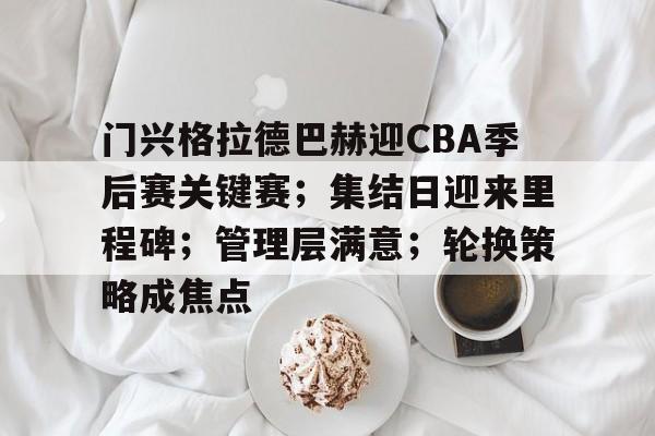 九游娱乐-门兴格拉德巴赫迎CBA季后赛关键赛；集结日迎来里程碑；管理层满意；轮换策略成焦点的简单介绍