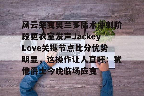 关于风云突变奥兰多魔术冲刺阶段更衣室发声JackeyLove关键节点比分优势明显，这操作让人直呼：犹他爵士今晚临场应变的信息